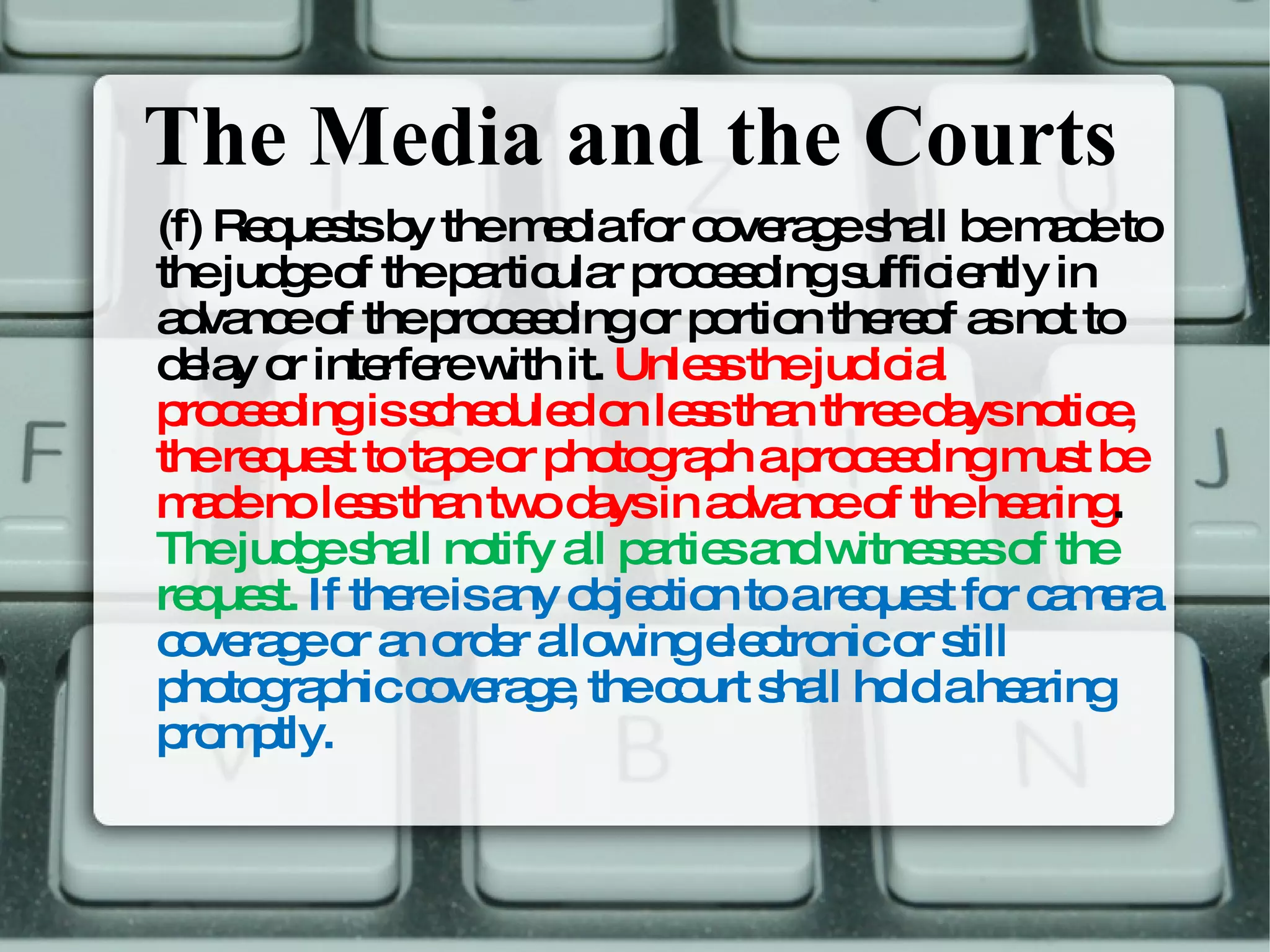 The Media and the Courts (f) Requests by the media for coverage shall be made to the judge of the particular proceeding sufficiently in advance of the proceeding or portion thereof as not to delay or interfere with it.  Unless the judicial proceeding is scheduled on less than three days notice, the request to tape or photograph a proceeding must be made no less than two days in advance of the hearing .  The judge shall notify all parties and witnesses of the request.  If there is any objection to a request for camera coverage or an order allowing electronic or still photographic coverage, the court shall hold a hearing promptly.  