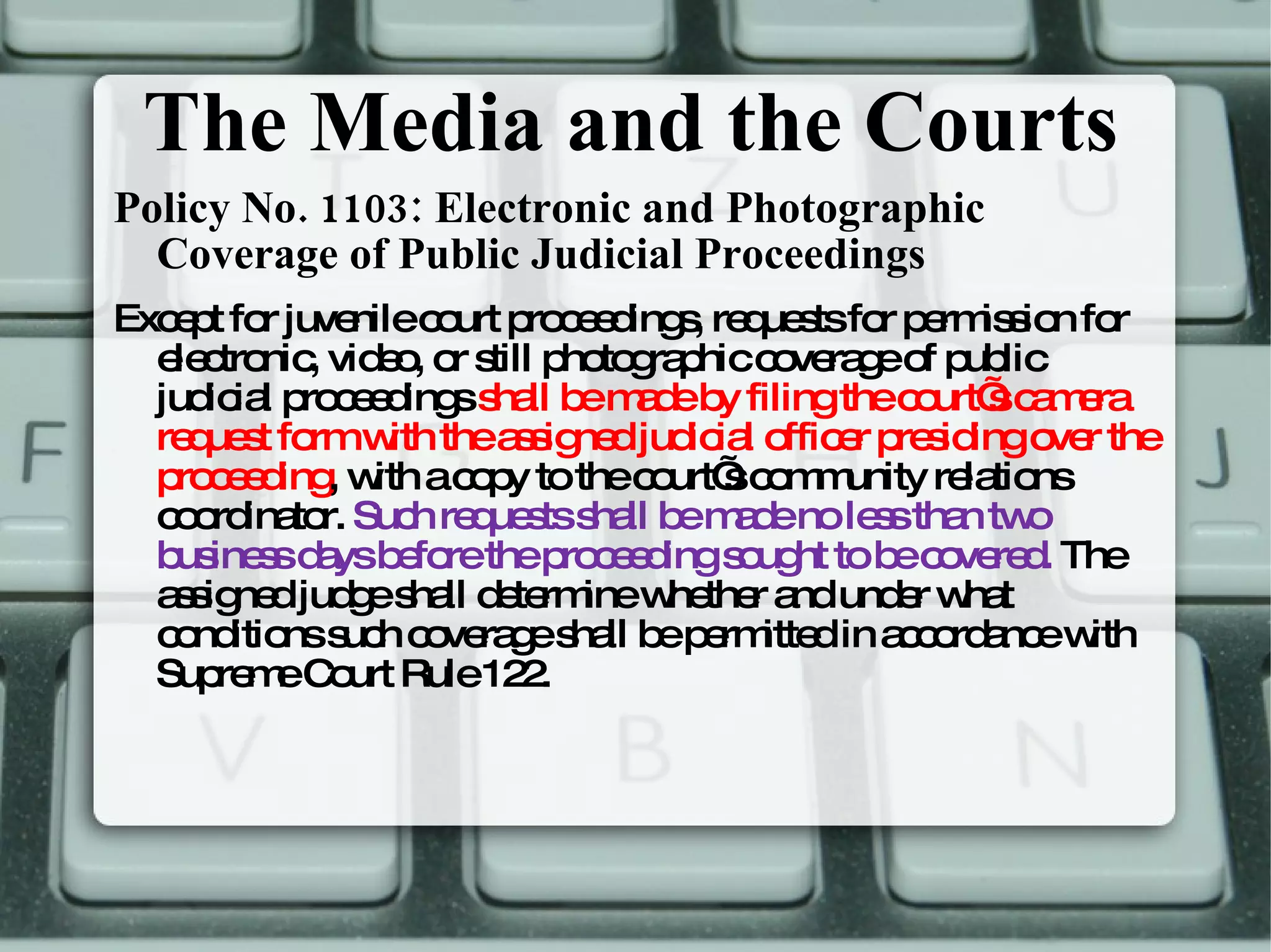 The Media and the Courts Policy No. 1103: Electronic and Photographic Coverage of Public Judicial Proceedings Except for juvenile court proceedings, requests for permission for electronic, video, or still photographic coverage of public judicial proceedings  shall be made by filing the court’s camera request form with the assigned judicial officer presiding over the proceeding , with a copy to the court’s community relations coordinator.  Such requests shall be made no less than two business days before the proceeding sought to be covered.  The assigned judge shall determine whether and under what conditions such coverage shall be permitted in accordance with Supreme Court Rule 122.  