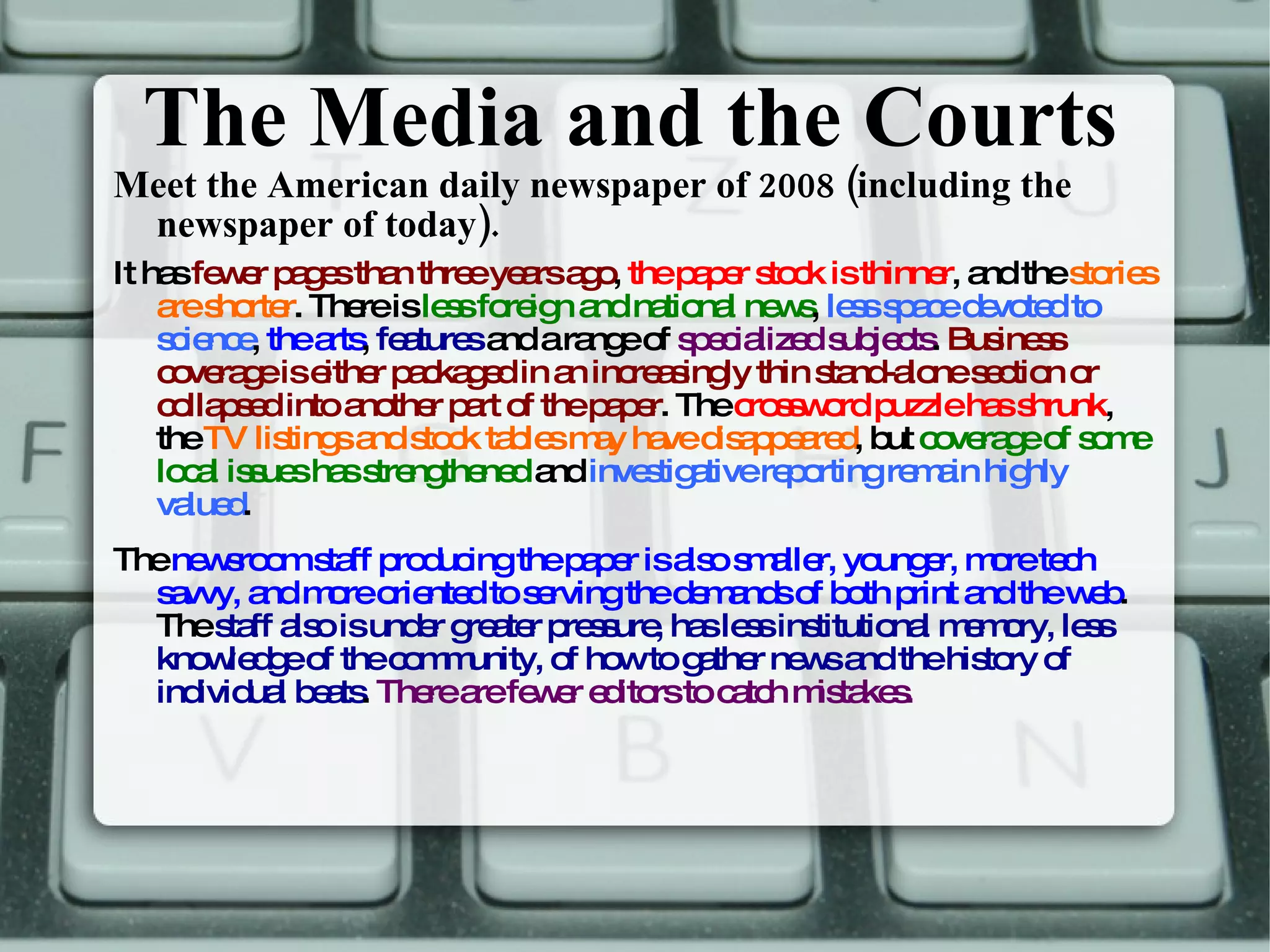 The Media and the Courts Meet the American daily newspaper of 2008 (including the newspaper of today). It has  fewer pages than three years ago ,  the paper stock is thinner ,   and the  stories are shorter . There is  less foreign and national news ,  less space devoted to science ,  the arts ,  features  and a range of  specialized subjects .  Business coverage is either packaged in an increasingly thin stand-alone section or collapsed into another part of the paper . The  crossword puzzle has shrunk , the  TV listings and stock tables may have disappeared , but  coverage of some local issues has strengthened  and  investigative reporting remain highly valued . The  newsroom staff producing the paper is also smaller, younger, more tech savvy, and more oriented to serving the demands of both print and the web . The  staff also is under greater pressure, has less institutional memory, less knowledge of the community, of how to gather news and the history of individual beats .  There are fewer editors to catch mistakes. 
