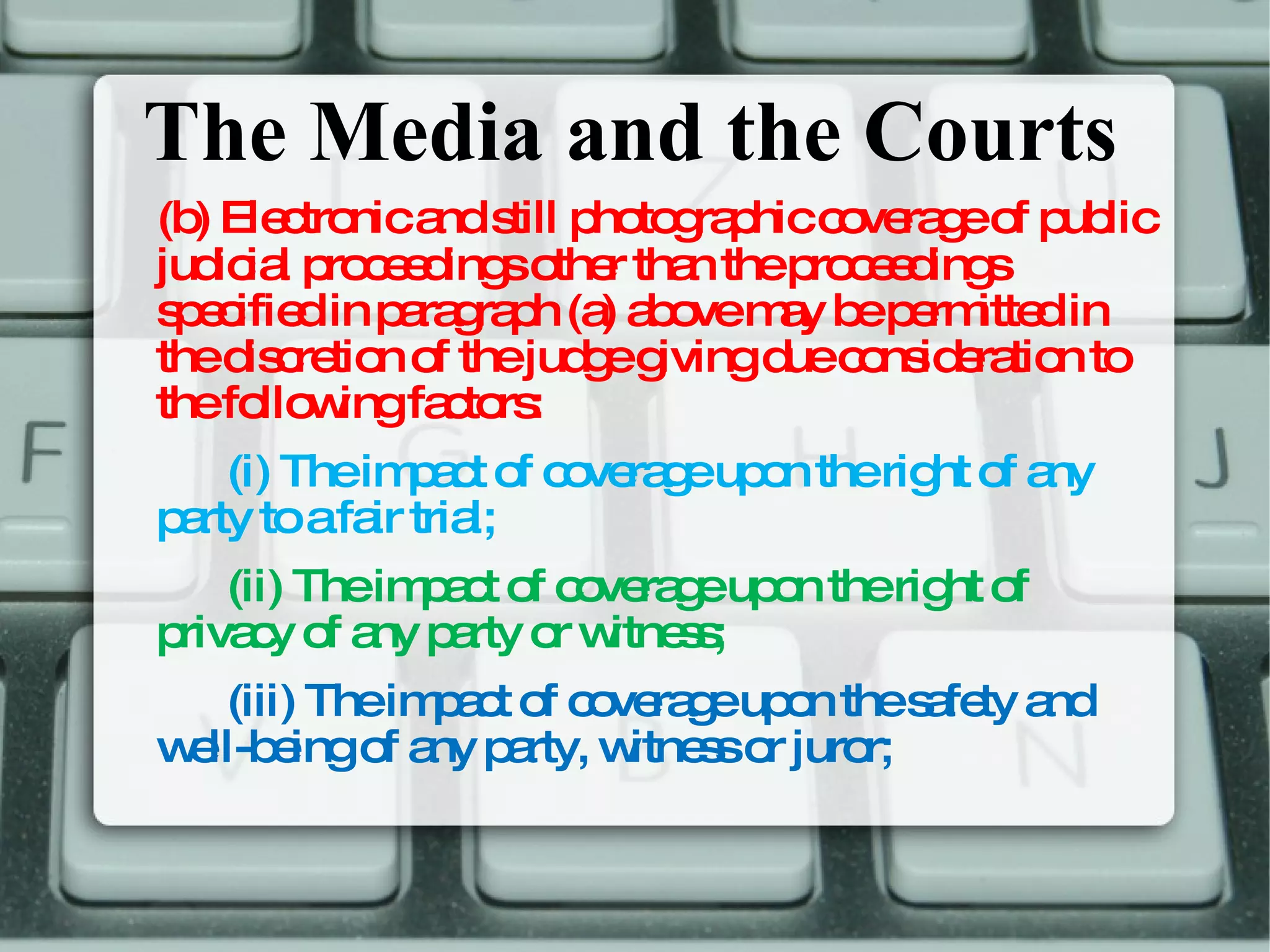 The Media and the Courts (b) Electronic and still photographic coverage of public judicial proceedings other than the proceedings specified in paragraph (a) above may be permitted in the discretion of the judge giving due consideration to the following factors:  (i) The impact of coverage upon the right of any party to a fair trial;  (ii) The impact of coverage upon the right of privacy of any party or witness;  (iii) The impact of coverage upon the safety and well-being of any party, witness or juror;  