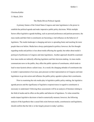 Kohler	1	 	
Christina Kohler
31 March, 2016
The Media Driven Political Agenda
A primary feature of the United States Congress and state legislatures is the power to
establish the political agenda and make imperative public policy decisions. While multiple
factors affect legislative agenda building, such as personal preferences and partisan pressures, the
mass media and their link to constituents are becoming a vital influence on the behavior of
legislators. The media landscape is changing and news is spreading faster and reaching far more
people than ever before. Media have always participated in politics; however, the first thought
regarding media and politics is less about media affecting the agenda, but rather about media’s
portrayal of politicians in Congress and state legislatures. Another approach should be examined:
how mass media are indirectly affecting legislators and their decision-making. As mass media
communicate news to the public, they affect the public opinion of constituents, which tends to
lead to mass hysteria about a salient issue. As a result, the changing attitudes of constituents due
to media’s representation of an issue, puts pressure on their representatives in Congress and state
legislatures to go into action and influence the public policy agenda to please their constituents.
Prior to examining the role media play in legislative public policy making, the legislative
agenda process and the significance of legislative responsiveness in regard to constituents is
necessary to understand. Following these assessments will be an analysis of literature relating to
the field of media and its effect on the public and behavior of legislators. To what extend the
media impact legislative decisions is hard to numerically measure; however, the following
analysis of the hypothesis that a causal link exists between media, constituencies and legislators,
should confirm that the link is in fact largely present in today’s politics.
 