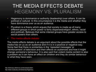 THE MEDIA EFFECTS DEBATE
HEGEMONY VS. PLURALISM
• Hegemony is dominance or authority (leadership) over others. It can be
political or cultural. In this circumstance it is the media and whether they
have dominance over us as an audience.
• Pluralism is a theory which argues that society is made up of many
different groups in which power is fairly dispersed(religion, ethnic, racial
and political). Believes that some interest groups have greater access to
social powers than others.
• The media effects debate:
The media effects debate is an argument about the possible effects that the
media has on us as an audience and if it is in a positive or negative way.
Some feel that there is similarities in the ‘repeated messages’ or
‘reinforcement’ of television and their effects on audiences and how it might
change someone’s behaviour. It is also said that violent media content is also
a problem as it can have an effect on children and they do similar behaviour
to what they have seen.
http://dictionary.reference.com/browse/pluralism
http://www.vocabulary.com/dictionary/hegemony
 