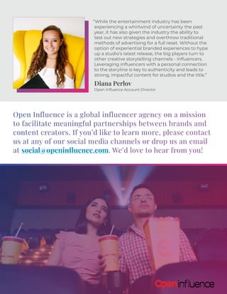 “While the entertainment industry has been
experiencing a whirlwind of uncertainty the past
year, it has also given the industry the ability to
test out new strategies and overthrow traditional
methods of advertising for a full reset. Without the
option of experiential branded experiences to hype
up a studio’s latest release, the big players turn to
other creative storytelling channels - influencers.
Leveraging influencers with a personal connection
to the storyline is key to authenticity and leads to
strong, impactful content for studios and the title.”
Diana Perlov
Open Influence Account Director
Open Influence is a global influencer agency on a mission
to facilitate meaningful partnerships between brands and
content creators. If you’d like to learn more, please contact
us at any of our social media channels or drop us an email
at social@openinfluence.com. We’d love to hear from you!
 