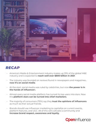 •	 America’s Media & Entertainment industry makes up 33% of the global M&E
industry and is expected to reach well over $800 billion in 2021.
•	 The industry was founded on reviews found in newspapers and magazines...
now it’s on social media.
•	 At the start, social media was ruled by celebrities, but now the power is in
the hands of influencers.
•	 Almost every social media platform has turned its top users into stars. Now
the platform stars can be turned into chief marketers.
•	 The majority of consumers (70%) say they trust the opinions of influencers
as much as their actual friends.
•	 Brands should use influencer marketing to capitalize on current events,
platform features, and UGC. All of this will cultivate a community and
increase brand respect, awareness and loyalty.
RECAP
 