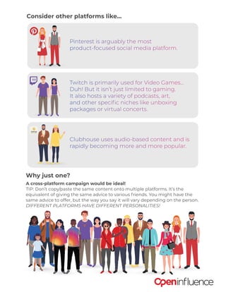 Consider other platforms like...
Why just one?
A cross-platform campaign would be ideal!
TIP: Don’t copy/paste the same content onto multiple platforms. It’s the
equivalent of giving the same advice to various friends. You might have the
same advice to offer, but the way you say it will vary depending on the person.
DIFFERENT PLATFORMS HAVE DIFFERENT PERSONALITIES!
Twitch is primarily used for Video Games...
Duh! But it isn’t just limited to gaming.
It also hosts a variety of podcasts, art,
and other specific niches like unboxing
packages or virtual concerts.
Clubhouse uses audio-based content and is
rapidly becoming more and more popular.
Pinterest is arguably the most
product-focused social media platform.
 