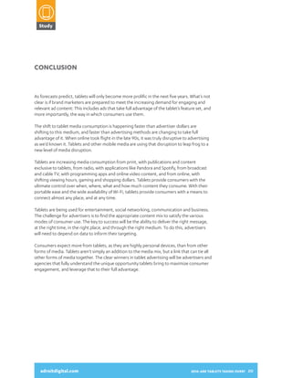 Study

2014:
ARE TABLETS
TAKING OVER?
A SNAPSHOT OF HOW CONSUMERS

Conclusion

As forecasts predict, tablets will only become more prolific in the next five years. What’s not
clear is if brand marketers are prepared to meet the increasing demand for engaging and
relevant ad content: This includes ads that take full advantage of the tablet’s feature set, and
more importantly, the way in which consumers use them.
The shift to tablet media consumption is happening faster than advertiser dollars are
shifting to this medium, and faster than advertising methods are changing to take full
advantage of it. When online took flight in the late 90s, it was truly disruptive to advertising
as we’d known it. Tablets and other mobile media are using that disruption to leap frog to a
new level of media disruption.

USE THEIR TABLETS AND INTERACT
WITH DIGITAL ADVERTISING

Tablets are increasing media consumption from print, with publications and content
exclusive to tablets, from radio, with applications like Pandora and Spotify, from broadcast
and cable TV, with programming apps and online video content, and from online, with
shifting viewing hours, gaming and shopping dollars. Tablets provide consumers with the
ultimate control over when, where, what and how much content they consume. With their
portable ease and the wide availability of Wi-Fi, tablets provide consumers with a means to
connect almost any place, and at any time.
Tablets are being used for entertainment, social networking, communication and business.
The challenge for advertisers is to find the appropriate content mix to satisfy the various
modes of consumer use. The key to success will be the ability to deliver the right message,
at the right time, in the right place, and through the right medium. To do this, advertisers
will need to depend on data to inform their targeting.
Consumers expect more from tablets, as they are highly personal devices, than from other
forms of media. Tablets aren’t simply an addition to the media mix, but a link that can tie all
other forms of media together. The clear winners in tablet advertising will be advertisers and
agencies that fully understand the unique opportunity tablets bring to maximize consumer
engagement, and leverage that to their full advantage.

adroitdigital.com

adroitdigital.com

2014: ARE TABLETS TAKING OVER? 20

 