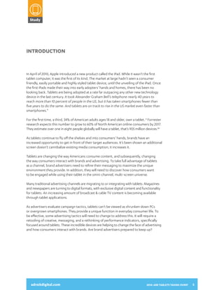 Study

2014:
ARE TABLETS
TAKING OVER?
A SNAPSHOT OF HOW CONSUMERS

Introduction

In April of 2010, Apple introduced a new product called the iPad. While it wasn’t the first
tablet computer, it was the first of its kind. The market at large hadn’t seen a consumer
friendly, easily portable and highly styled tablet device, until the unveiling of the iPad. Once
the first iPads made their way into early adopters’ hands and homes, there has been no
looking back. Tablets are being adopted at a rate far outpacing any other new technology
device in the last century. It took Alexander Graham Bell’s telephone nearly 40 years to
reach more than 10 percent of people in the US, but it has taken smartphones fewer than
five years to do the same. And tablets are on track to rise in the US market even faster than
smartphones.*

USE THEIR TABLETS AND INTERACT
WITH DIGITAL ADVERTISING

For the first time, a third, 34% of American adults ages 18 and older, own a tablet. † Forrester
research expects this number to grow to 60% of North American online consumers by 2017.
They estimate over one in eight people globally will have a tablet, that’s 905 million devices.††
As tablets continue to fly off the shelves and into consumers’ hands, brands have an
increased opportunity to get in front of their target audiences. It’s been shown an additional
screen doesn’t cannibalize existing media consumption; it increases it.
Tablets are changing the way Americans consume content, and subsequently, changing
the way consumers interact with brands and advertising. To take full advantage of tablets
as a channel, brand advertisers need to refine their messaging to maximize the unique
environment they provide. In addition, they will need to discover how consumers want
to be engaged while using their tablet in the omni-channel, multi-screen universe.
Many traditional advertising channels are migrating to or integrating with tablets. Magazines
and newspapers are turning to digital formats, with exclusive digital content and functionality
for tablets. An increasing amount of broadcast & cable TV content is becoming available
through tablet applications.
As advertisers evaluate campaign tactics, tablets can’t be viewed as shrunken down PCs
or overgrown smartphones. They provide a unique function in everyday consumer life. To
be effective, some advertising tactics will need to change to address this. It will require a
adroitdigital.com
retooling of creative, messaging, and a rethinking of performance indicators, specifically
focused around tablets. These incredible devices are helping to change the face of advertising
and how consumers interact with brands. Are brand advertisers prepared to keep up?

adroitdigital.com

2014: ARE TABLETS TAKING OVER?

3

 