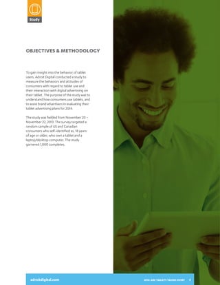 Study

2014:
ARE TABLETS
TAKING OVER?
A SNAPSHOT OF HOW CONSUMERS

Objectives & Methodology

To gain insight into the behavior of tablet
users, Adroit Digital conducted a study to
measure the behaviors and attitudes of
consumers with regard to tablet use and
their interaction with digital advertising on
their tablet. The purpose of the study was to
understand how consumers use tablets, and
to assist brand advertisers in evaluating their
tablet advertising plans for 2014.

USE THEIR TABLETS AND INTERACT
WITH DIGITAL ADVERTISING

The study was fielded from November 20 –
November 22, 2013. The survey targeted a
random sample of US and Canadian
consumers who self-identified as, 18 years
of age or older, who own a tablet and a
laptop/desktop computer. The study
garnered 1,000 completes.

adroitdigital.com

adroitdigital.com

2014: ARE TABLETS TAKING OVER?

4

 