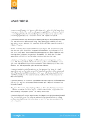 Study

2014:
ARE TABLETS
TAKING OVER?
A SNAPSHOT OF HOW CONSUMERS

Major Findings

•	 Consumers would replace their laptops and desktops with a tablet. 55% of all respondents
	 in our survey indicated they would consider purchasing a tablet as a replacement for their
	 personal laptop/desktop. Men indicated a higher consideration rate for replacing their
	 personal laptop/desktop with a tablet than women, 60% and 50% respectively.
•	 Consumer households have become multi-tablet homes. 43% of all respondents indicated
	 they have two or more tablets in their home. 17% of respondents age 45-54 indicated
	 having three or more tablets in their household. While only 10% of respondents age 18-24
	 indicated the same.

USE THEIR TABLETS AND INTERACT
WITH DIGITAL ADVERTISING

•	 Women are leading the charge for tablet media consumption. 24% of women surveyed
	 indicated they spend two hours or more with their tablet every day, compared to 15% of
	 men in our study. 54% of all respondents indicated they use their tablet at least one hour
	 every day. Some consumers are even more dedicated to their tablet time. 19% of all
	 respondents indicated they use their tablet more than two hours every day.
•	 Advertisers running tablet campaigns should consider concentrating on the evening
	 hours. 39% of all respondents indicated the time of day they use their tablet the most is
	 7pm-12am. 44% of female respondents indicated this to be the time they use their tablet
	 the most. 49% of all respondents age 35-44 indicated the same.
•	 Consumers are shifting tasks formally done on their laptop to their tablet. 52% of all
	 respondents now use their tablet to watch TV/video, both recorded and live, as opposed
	 to their laptop/desktop. 50% indicated using their tablet to look up product information
	 and 49% indicated using their tablet to research products and services, as opposed to
	 their laptop/desktop.
•	 Consumers are more apt to respond to a tablet ad than a laptop ad. 56% of all respondents
	 indicated they were very or somewhat likely to engage with a tablet ad, as opposed to a
	 laptop/desktop ad.
•	 Men, more than women, make impulse purchases on their tablet. Men are over one and
adroitdigital.com
	 a half times more likely to make an impulse purchase on their tablet, as opposed to their
	 laptop/desktop, compared to women, 53% and 29% respectively.
•	 Consumers are turning to their tablet to make purchases. 55% of all respondents indicated
	 they are more likely to use their tablet, as opposed to their laptop/desktop, to make a
	 purchase or seek additional information about an item they have seen advertised on TV
	 or in a magazine.

adroitdigital.com

2014: ARE TABLETS TAKING OVER?

5

 
