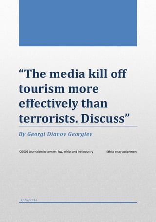 “The media kill off
tourism more
effectively than
terrorists. Discuss”
By Georgi Dianov Georgiev
JO7002 Journalism in context: law, ethics and the industry Ethics essay assignment
4/26/2016
 