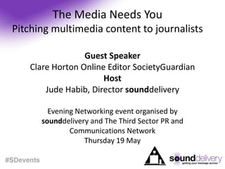 The Media Needs YouPitching multimedia content to journalists Guest Speaker Clare Horton Online Editor SocietyGuardian Host Jude Habib, Director sounddelivery Evening Networking event organised by sounddeliveryand The Third Sector PR and Communications Network  Thursday 19 May  