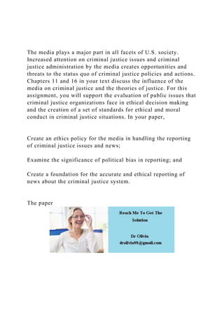 The media plays a major part in all facets of U.S. society.
Increased attention on criminal justice issues and criminal
justice administration by the media creates opportunities and
threats to the status quo of criminal justice policies and actions.
Chapters 11 and 16 in your text discuss the influence of the
media on criminal justice and the theories of justice. For this
assignment, you will support the evaluation of public issues that
criminal justice organizations face in ethical decision making
and the creation of a set of standards for ethical and moral
conduct in criminal justice situations. In your paper,
Create an ethics policy for the media in handling the reporting
of criminal justice issues and news;
Examine the significance of political bias in reporting; and
Create a foundation for the accurate and ethical reporting of
news about the criminal justice system.
The paper
 