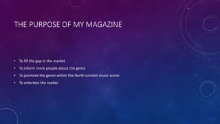 THE PURPOSE OF MY MAGAZINE
• To fill the gap in the market
• To inform more people about the genre
• To promote the genre within the North London music scene
• To entertain the reader.
 