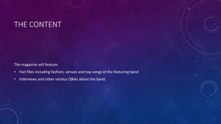 THE CONTENT
The magazine will feature:
• Fact files including fashion, venues and top songs of the featuring band
• Interviews and other various Q&As about the band.
 