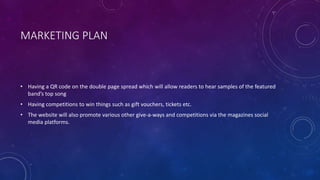 MARKETING PLAN
• Having a QR code on the double page spread which will allow readers to hear samples of the featured
band’s top song
• Having competitions to win things such as gift vouchers, tickets etc.
• The website will also promote various other give-a-ways and competitions via the magazines social
media platforms.
 