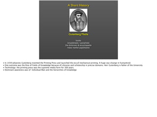 • In 1439 Johannes Gutenberg invented the Printing Press and launched the era of mechanical printing. A huge sea-change in humankind.
• One outcome was the Rise of Fields of Knowledge because of Libraries and scholarship in precise domains. Herr Gutenberg is father of the University
• Technology: the printing press was the supreme media form for 300 years.
• Dominant awareness was of Individual Man and the heirarchies of knowledge
 