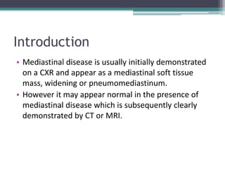 Introduction
• Mediastinal disease is usually initially demonstrated
on a CXR and appear as a mediastinal soft tissue
mass, widening or pneumomediastinum.
• However it may appear normal in the presence of
mediastinal disease which is subsequently clearly
demonstrated by CT or MRI.
 