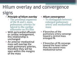 Hilum overlay and convergence
signs
• Principle of hilum overlay
▫ The proximal segments
of the R and L main
pulmonary arteries lie
lateral to the cardiac
silhouette on PA film
• With pericardial effusion
or cardiac enlargement,
this relationship is
unchanged
• An anterior mediastinal
mass will overlap the
main pulmonary arteries,
therefore they will be
seen within the margins
of the mass
• Hilum convergence
▫ To distinguish between
enlarged pulmonary
artery and mediastinal
mass
• If branches of the
pulmonary artery converge
toward a central mass
enlarged PA
• If branches of PA converge
toward the heart rather
than the central mass
mediastinal tumor
 