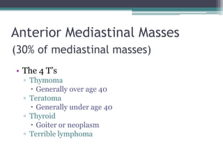 Anterior Mediastinal Masses
(30% of mediastinal masses)
• The 4 T‟s
▫ Thymoma
 Generally over age 40
▫ Teratoma
 Generally under age 40
▫ Thyroid
 Goiter or neoplasm
▫ Terrible lymphoma
 