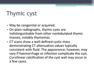 Thymic cyst
• May be congenital or acquired.
• On plain radiographs, thymic cysts are
indistinguishable from other nonlobulated thymic
masses, notably thymomas.
• CT scans show a well-defined cystic mass
demonstrating CT attenuation values typically
consistent with fluid. The appearance, however, may
vary if haemorrhage or infection complicate the cyst.
Curvilinear calcification of the cyst wall may occur in
a few cases.
 