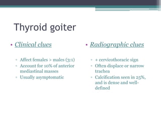 Thyroid goiter
• Clinical clues
▫ Affect females > males (3:1)
▫ Account for 10% of anterior
mediastinal masses
▫ Usually asymptomatic
• Radiographic clues
▫ + cervicothoracic sign
▫ Often displace or narrow
trachea
▫ Calcification seen in 25%,
and is dense and well-
defined
 