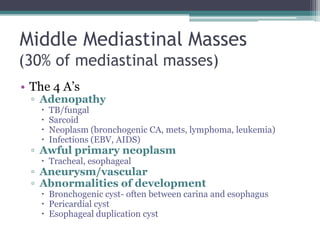 Middle Mediastinal Masses
(30% of mediastinal masses)
• The 4 A‟s
▫ Adenopathy
 TB/fungal
 Sarcoid
 Neoplasm (bronchogenic CA, mets, lymphoma, leukemia)
 Infections (EBV, AIDS)
▫ Awful primary neoplasm
 Tracheal, esophageal
▫ Aneurysm/vascular
▫ Abnormalities of development
 Bronchogenic cyst- often between carina and esophagus
 Pericardial cyst
 Esophageal duplication cyst
 
