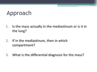 Approach
1. Is the mass actually in the mediastinum or is it in
the lung?
2. If in the mediastinum, then in which
compartment?
3. What is the differential diagnosis for the mass?
 