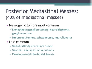 Posterior Mediastinal Masses:
(40% of mediastinal masses)
• Neurogenic tumors most common
▫ Sympathetic ganglion tumors: neuroblastoma,
ganglioneuroma
▫ Nerve root tumors: schwannoma, neurofibroma
• Less common
▫ Vertebral body abscess or tumor
▫ Vascular: aneurysm or hematoma
▫ Developmental: Bochdalek hernia
 