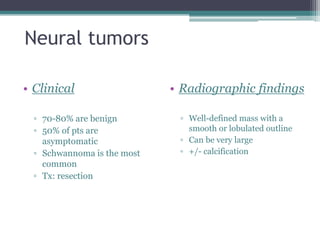 Neural tumors
• Clinical
▫ 70-80% are benign
▫ 50% of pts are
asymptomatic
▫ Schwannoma is the most
common
▫ Tx: resection
• Radiographic findings
▫ Well-defined mass with a
smooth or lobulated outline
▫ Can be very large
▫ +/- calcification
 