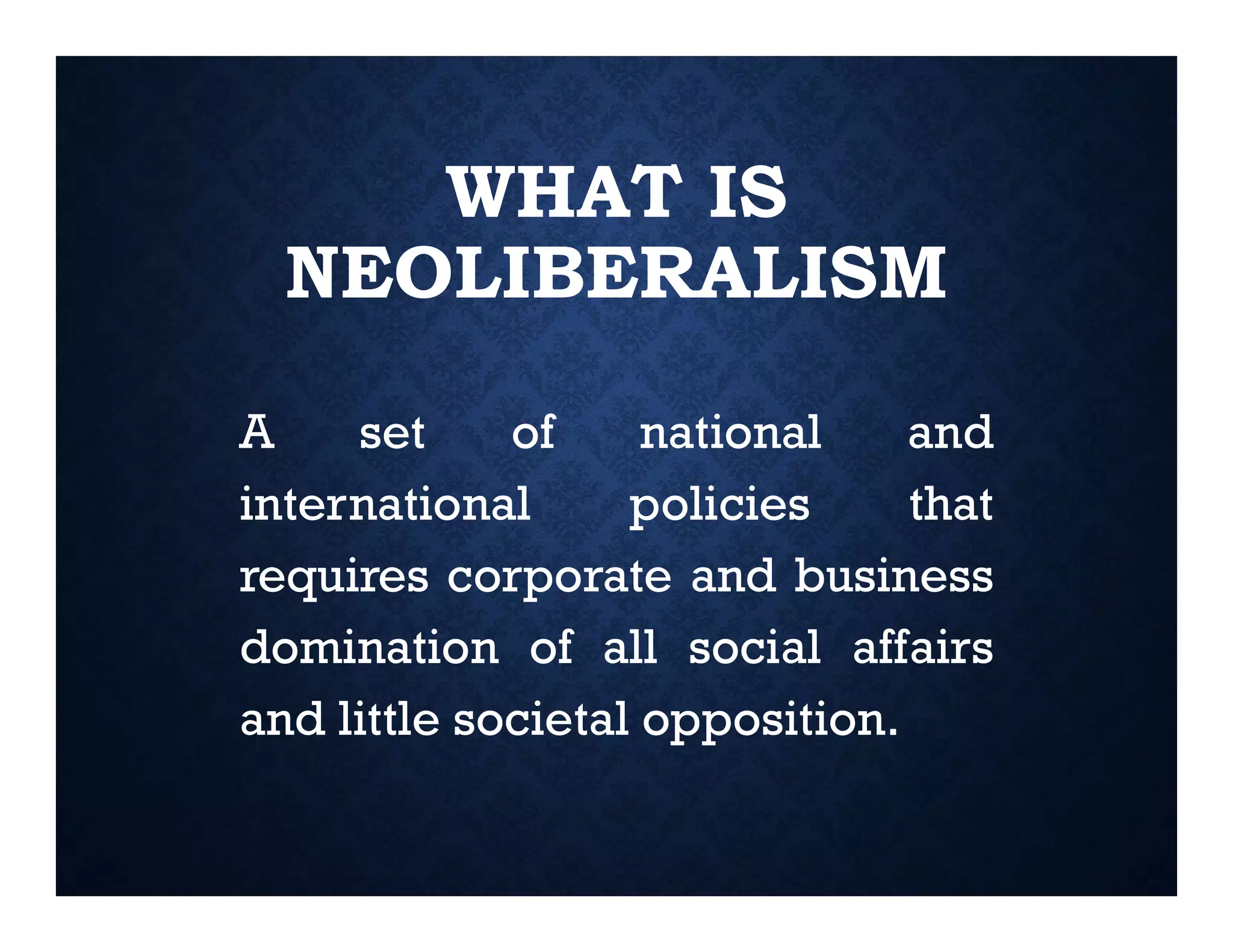 WHAT IS
NEOLIBERALISM
A set of national and
international policies that
requires corporate and business
domination of all social affairs
and little societal opposition.
 
