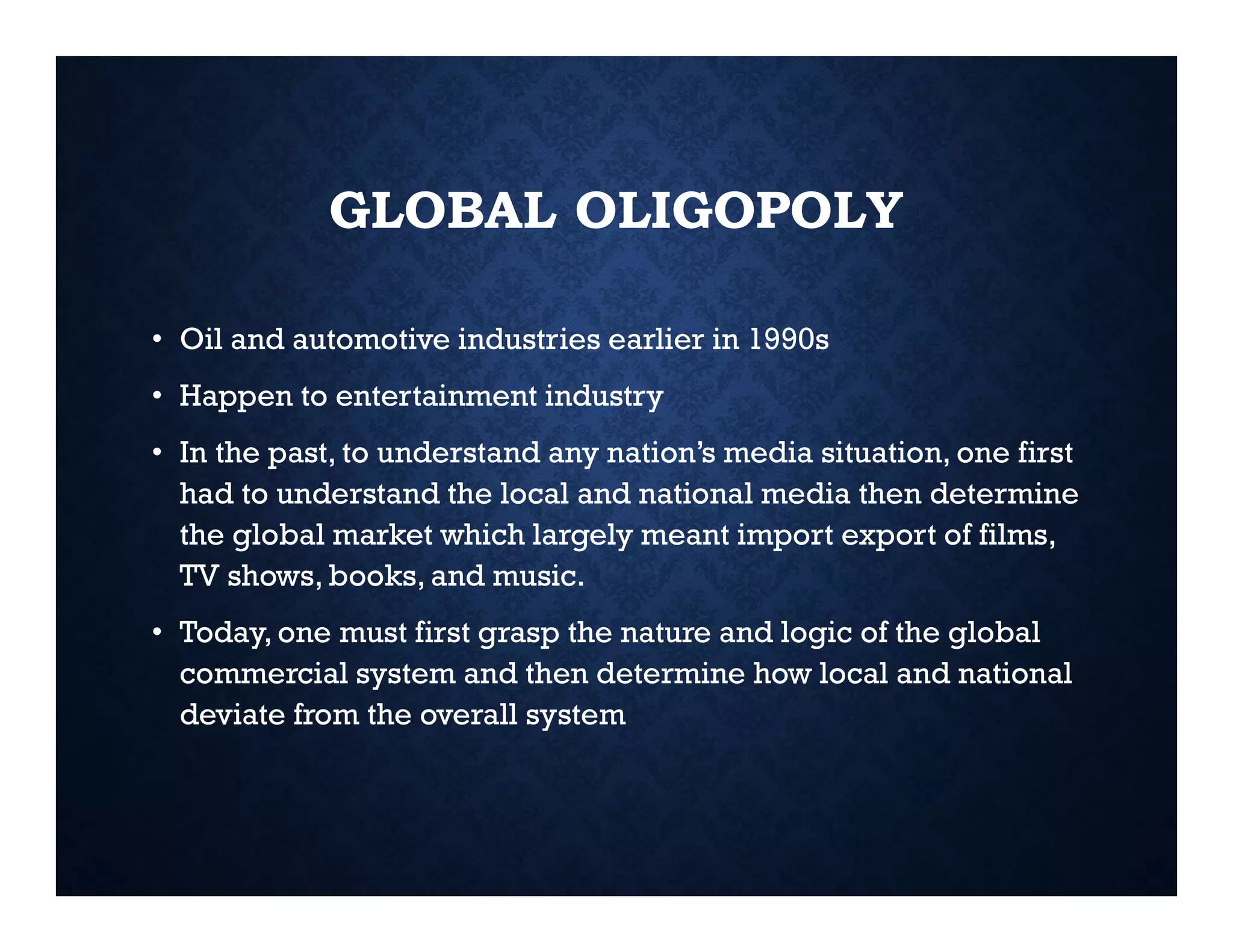 GLOBAL OLIGOPOLY
• Oil and automotive industries earlier in 1990s
• Happen to entertainment industry
• In the past, to understand any nation’s media situation, one first
had to understand the local and national media then determine
the global market which largely meant import export of films,
TV shows, books, and music.
• Today, one must first grasp the nature and logic of the global
commercial system and then determine how local and national
deviate from the overall system
 