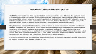 MEDICAID QUALIFYING INCOME TRUST (MQIT/QIT)
The MQIT is an irrevocable trust that is signed and a bank account opened in the name of the trust. The applicant’s income
is routed for direct deposit into that bank account. If established and funded properly, the applicant can have any amount of
income over $2382 without it being a bar to establishing eligibility for Medicaid. Note that while a QIT will qualify a person for
Institutional Medicaid when he or she has income over the income limit, this type of trust cannot be used to qualify such a
person with excess income for Medicaid to cover Home and Community Based Waiver Services (HCBS).
Many banks do not understand the QIT, and some just refuse to open an account named for the trust. They hear the word
trust and cannot wrap their heads around the fact that this is only a checking account named for a trust that already exists.
Some banks will erroneously require the person opening the account to obtain an EIN from the IRS, and that is not
necessary. In some situations when no local bank will open an account named for the QIT, Medicaid can designate a patient
account at the facility to receive and disburse the QIT funds, but this is rare since most locations will have one or two banks
familiar with this type of account (e.g. in Lee County Bancorp South is good to work with).
If the sum of income from both spouses exceeds the income limit, do not be concerned and create a QIT. Only the income of
the applicant exceeding $2382 results in the need for a QIT.
 