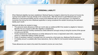 PERSONAL LIABILITY
When Medicaid eligibility has been established, Medicaid figures a budget to determine the amount of income the
nursing home resident must pay directly to the nursing home. After that amount is paid Medicaid picks up the
difference in that personal liability and the nursing home Medicaid rate for room and board. It is important to
remember that during the time a Medicaid application is being considered the resident should pay the estimated
liability each month.
Medicaid will allow the resident to keep:
• The personal needs allowance of $30 per month (also an additional $90 if the resident is eligible for Veteran’s
Benefits that are dropped to $90 after eligibility is established);
• The spousal minimum monthly maintenance needs allowance (enough money to bring the income of the spouse
at home up to $2155);
• Family maintenance needs allowance (a similar allowance for minor or dependent adult child, a dependent
parent or a dependent sibling of either spouse);
• Costs of necessary medical or remedial care not covered by a third party (e.g. Medicare Part B premium).
• If a liability amount is available after these deductions, then an offset for non-covered medical expenses can be
given.
These allowances are made to the extent the resident’s income can cover them.
 