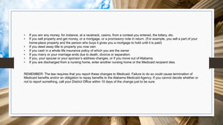 • If you win any money, for instance, at a racetrack, casino, from a contest you entered, the lottery, etc.
• If you sell property and get money, or a mortgage, or a promissory note in return. (For example, you sell a part of your
home-place property and the person who buys it gives you a mortgage to hold until it is paid)
• If you deed away title to property you now own
• If you cash in a whole life insurance policy of which you are the owner
• If you marry or your marriage ends due to death, divorce or separation.
• If you, your spouse or your sponsor’s address changes, or if you move out of Alabama.
• If you are discharged from a nursing home, enter another nursing home or the Medicaid recipient dies.
REMEMBER: The law requires that you report these changes to Medicaid. Failure to do so could cause termination of
Medicaid benefits and/or an obligation to repay benefits to the Alabama Medicaid Agency. If you cannot decide whether or
not to report something, call your District Office within 10 days of the change just to be sure.
 