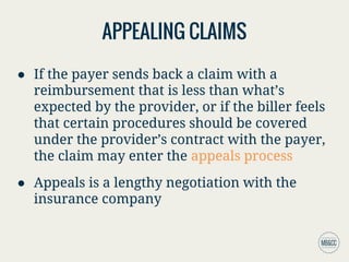 APPEALING CLAIMS
● If the payer sends back a claim with a
reimbursement that is less than what’s
expected by the provider, or if the biller feels
that certain procedures should be covered
under the provider’s contract with the payer,
the claim may enter the appeals process
● Appeals is a lengthy negotiation with the
insurance company
 