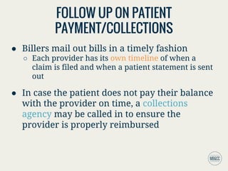 FOLLOW UP ON PATIENT
PAYMENT/COLLECTIONS
● Billers mail out bills in a timely fashion
○ Each provider has its own timeline of when a
claim is filed and when a patient statement is sent
out
● In case the patient does not pay their balance
with the provider on time, a collections
agency may be called in to ensure the
provider is properly reimbursed
 