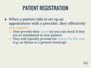 PATIENT REGISTRATION
● When a patient calls to set up an
appointment with a provider, they effectively
pre-register
○ They provide their name (so you can check if they
are an established or new patient)
○ They will typically provide the reason for the visit
(e.g. an illness or a general check-up)
 