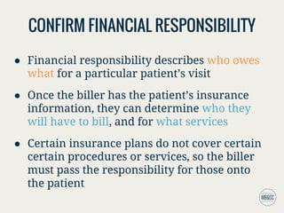 CONFIRM FINANCIAL RESPONSIBILITY
● Financial responsibility describes who owes
what for a particular patient’s visit
● Once the biller has the patient’s insurance
information, they can determine who they
will have to bill, and for what services
● Certain insurance plans do not cover certain
certain procedures or services, so the biller
must pass the responsibility for those onto
the patient
 