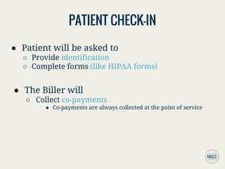 PATIENT CHECK-IN
● Patient will be asked to
○ Provide identification
○ Complete forms (like HIPAA forms)
● The Biller will
○ Collect co-payments
● Co-payments are always collected at the point of service
 
