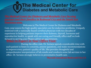 The Medical Center for Diabetes and Metabolic Care Serving
patients and their families in Redwood City and the South San
Francisco area.
Welcome to The Medical Center for Diabetes and Metabolic
Care, your source for high-quality specialist care for endocrine problems. Uniquely
endowed with a nationally board-certified physician with two decades of
experience in helping patients improve their diabetes, thyroid, hormone and
reproductive health, to speak with our caring and friendly office staff we look
forward to serving you! Please call for an appointment.
What to Expect in Your Office Visit:
During the office visit, Dr. Soriano spends considerable time with
each patient to listen to concerns, answer questions, and make recommendations
to improve every patient's quality of life. She provides thoughtful and
comprehensive interpretation of lab results and conducts some lab services in her
office. Dr. Soriano strongly believes in preventative health care.
Thyroid consultant Redwood City CA
 