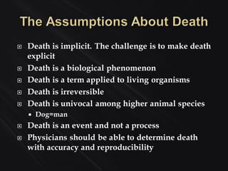  Death is implicit. The challenge is to make death
explicit
 Death is a biological phenomenon
 Death is a term applied to living organisms
 Death is irreversible
 Death is univocal among higher animal species
 Dog=man
 Death is an event and not a process
 Physicians should be able to determine death
with accuracy and reproducibility
 