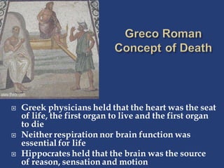  Greek physicians held that the heart was the seat
of life, the first organ to live and the first organ
to die
 Neither respiration nor brain function was
essential for life
 Hippocrates held that the brain was the source
of reason, sensation and motion
 
