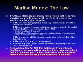  By 2012, 37 states had pregnancy consideration in their advance
directive statutes. In assessing them, the Center placed the
statutes into five major categories:
 1. The law states that pregnancy at any stage automatically invalidates
the advance directive;
 2. The law contains pregnancy restrictions similar to those in the model
Uniform Rights of the Terminally Ill Act (1989)
 Basis of legality of “living will”
 Withholding of life sustaining treatment continues in case of most pregnancy
unless there is severe fetal anomaly.
 3. The law uses a viability standard to determine enforceability of the
declaration; or
 4. The law is silent with regard to pregnancy.
 5. Patient may have specific written instructions regarding end of life
care if she is pregnant.
 Pennsylvania law Act 169, that addresses living wills and
health-care decision-making, requires that a pregnant patient
be kept on life support "unless, with a reasonable degree of
medical certainty, the fetus cannot develop to live birth."
 