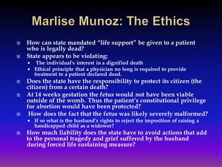  How can state mandated “life support” be given to a patient
who is legally dead?
 State appears to be violating:
 The individual's interest in a dignified death
 Ethical principle that a physician no long is required to provide
treatment to a patient declared dead.
 Does the state have the responsibility to protect its citizen (the
citizen) from a certain death?
 At 14 weeks gestation the fetus would not have been viable
outside of the womb. Thus the patient’s constitutional privilege
for abortion would have been protected?
 How does the fact that the fetus was likely severely malformed?
 If so what is the husband’s rights to reject the imposition of raising a
handicapped child as a widower?
 How much liability does the state have to avoid actions that add
to the personal tragedy and grief suffered by the husband
during forced life sustaining measure?
 