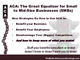 ACA: The Great Equalizer for Small
to Mid-Size Businesses (SMBs)
New Strategies On How to Use ACA to:
•

Benefit your Business

•

Benefit Your Employees

•

Disadvantage Your (Bigger) Competitors.

•

And how to keep more of what you make!

…Stuff your benefits consultant or broker
doesn’t know or doesn’t want you to know!

 