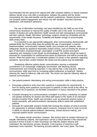 recommended that the decision for vaginal birth after cesarean delivery or repeat cesarean
delivery should occur only after a conversation between the patient and her doctor
incorporating the risks and benefits and the patient’s preferences. Shared decision making
can increase patient engagement and reduce risk with resultant improved outcomes,
satisfaction, and treatment adherence.
The use of information technology has been identified by the OMS as one of the
critical forces necessary to improve the quality of health care in the world. An increasing
number of doctors are using electronic health records and web messaging to communicate
with their patients. Health information technology systems should be compatible with the
requirements of the Health Insurance Portability and flexible enough to accommodate
state privacy laws.
It is important to use appropriate safeguards when communicating electronically with
patients.While the Privacy Rule does not prohibit the use of unencrypted e-mail for
treatment-related communication between health care providers and patients, other
safeguards should be applied to reasonably protect privacy, such as limiting the amount or
type of information disclosed through unencrypted e-mail.The doctors time spent
answering and managing e-mail should be acknowledged, and efforts should be made to
advocate for compensation for additional time spent by physicians and staff to provide this
service. When the patient has a complicated question or issues or has questions regarding
symptoms, face-to-face contact between the doctor and the patient may be preferable.
Developing effective patient–doctor communication requires a substantial
commitment in an increasingly challenging environment with declining clinical
reimbursements and increasing expenses. It may well be that, in the long term, effective
communication skills save time by increasing patient adherence to treatment, thereby
reducing the need for follow-up calls and visits. The doctor can take the following steps to
improve communication:
 Use patient-centered interviewing and caring communication skills in daily practice.
 Encourage patients to write down their questions in preparation for appointments. A
form for writing down questions can be given to patients on their arrival at the office. An
organized list of questions can facilitate conversation on topics important to the patient.
 Consider arranging for a communications consultant to conduct a workshop on cultural
and gender sensitivity for doctors and office staff based on the needs of an individual
practice.Consider hiring health care providers, such as advanced practice nurses or
doctor assistants, with patient-centered interviewing skills to assist with established
patients.
 Advocate for sustainable practice models that increase the duration of visits to provide
the opportunity to address multiple patient concerns. Increased time for visits is crucial
in efforts to improve patient-centered interviewing, shared decision making, and
improved patient–doctor communication.
The student should remember, however, that doctors learn to conduct interviews by
actually interviewing patients, and supervision can be a critical element in the educational
process.A review of audio or video recordings can help the student observe and
understand the interviewing process. Nowhere in the practice of medicine is self
awareness more important. The learning process extends over many years. The finest
 
