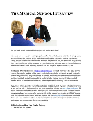THE MEDICAL SCHOOL INTERVIEW




So, you were invited for an interview by your first-choice. Now what?


Interviews can be very nerve-racking experiences for those who have not taken the time to prepare.
More often than not, medical school applicants rely on advice from peers, forums, friends, and
family, who all have the best of intentions. Although they all mean well, the advice you may receive
from those people may not be adequate for your situation. As with most tasks in the medical school
application process, there are many obstacles that are unique to applying to med school.


The biggest difference between a medical school interview and a job interview is the focus on “the
person”. Companies seeking to hire are concentrated on employing individuals who will be able to
perform the job for which they will be hired. In contrast, medical school admissions committees are
seeking individuals who will be exceptional additions to the medical community. Also, medical
schools recruit students whose morals and values correlate with university’s morals and values.


If you made it here, consider yourself to nearly be a medical student. If you are offered an interview
at any medical school, that means that you have passed the primary and secondary application. All
things considered, remember that it is no longer your job to look great on paper. Your status as an
interviewee places you among other students with similar experiences, grades, and MCAT scores.
Now, you have the opportunity to really sell yourself the the medical school admissions committee.
Below are a few recommendations and sample interview questions from pre-medical committees
and medical students compiled for your convenience.


14 Medical School Interview Tips for Success
1. Be genuine and honest.
 