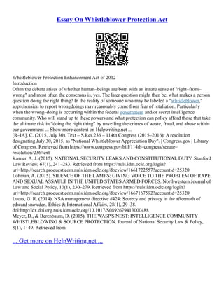 Essay On Whistleblower Protection Act
Whistleblower Protection Enhancement Act of 2012
Introduction
Often the debate arises of whether human–beings are born with an innate sense of "right–from–
wrong" and most often the consensus is, yes. The later question might then be, what makes a person
question doing the right thing? In the reality of someone who may be labeled a "whistleblower,"
apprehension to report wrongdoings may reasonably come from fear of retaliation. Particularly
when the wrong–doing is occurring within the federal government and/or secret intelligence
community. Who will stand up to these powers and what protection can policy afford those that take
the ultimate risk in "doing the right thing" by unveiling the crimes of waste, fraud, and abuse within
our government ... Show more content on Helpwriting.net ...
[R–IA], C. (2015, July 30). Text – S.Res.236 – 114th Congress (2015–2016): A resolution
designating July 30, 2015, as "National Whistleblower Appreciation Day". | Congress.gov | Library
of Congress. Retrieved from https://www.congress.gov/bill/114th–congress/senate–
resolution/236/text
Kasner, A. J. (2015). NATIONAL SECURITY LEAKS AND CONSTITUTIONAL DUTY. Stanford
Law Review, 67(1), 241–283. Retrieved from https://nuls.idm.oclc.org/login?
url=http://search.proquest.com.nuls.idm.oclc.org/docview/1661722557?accountid=25320
Lohman, A. (2015). SILENCE OF THE LAMBS: GIVING VOICE TO THE PROBLEM OF RAPE
AND SEXUAL ASSAULT IN THE UNITED STATES ARMED FORCES. Northwestern Journal of
Law and Social Policy, 10(1), 230–279. Retrieved from https://nuls.idm.oclc.org/login?
url=http://search.proquest.com.nuls.idm.oclc.org/docview/1667167592?accountid=25320
Lucas, G. R. (2014). NSA management directive #424: Secrecy and privacy in the aftermath of
edward snowden. Ethics & International Affairs, 28(1), 29–38.
doi:http://dx.doi.org.nuls.idm.oclc.org/10.1017/S0892679413000488
Meyer, D., & Berenbaum, D. (2015). THE WASP'S NEST: INTELLIGENCE COMMUNITY
WHISTLEBLOWING & SOURCE PROTECTION. Journal of National Security Law & Policy,
8(1), 1–49. Retrieved from
... Get more on HelpWriting.net ...
 