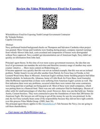 Review the Video Whistleblower Fired for Exposing...
Whistleblower Fired for Exposing Truth/Corrupt Government Contractor
By Yolanda Holmes
Capella University
Abstract
Navy performed limited background checks on Thompson and Salvatore Carabetta when project
was granted. Shaw Group and Carabetta were feuding during project, company rejected warnings
from whistle–blower John Jack, costs escalated and components of houses were downgraded
without Navy approval. Navy couldn't get documentation out of American Eagle, Navy didn't act
quickly on information from John Jack.
Principal–agent theory. In this time of ever more scarce government resources, the idea that one
level of government can mandate the activities and therefore resource usage of another may seem
counter–intuitive. ... Show more content on Helpwriting.net ...
It became apparent very quickly that this was not an isolated example; that this was not an isolated
problem. Nalder found it in one job after another from Patrick Air Force base in Florida, to fort
Leonard Wood Army Base in Missouri. American Eagle's military home–building projects had fallen
behind schedule. In Jacksonville, Arkansas, home of Little Rock Air Force Base, local Journalist
John Hoffheimer reported that civilians were suffering from American Eagle's actions as well. The
first indication there were any problems, occurred when there were rumors that some contractors
were being paid late or perhaps not being paid at all. Most of these were small companies, which
was putting them in a financial bind. There was one sub–contractor filed for bankruptcy. Dozens of
other settle for small percentages of what they owed. However, there was one that held out, Tommy
Austin, Cement business. They were contracted to pour the foundations of more that 200 homes for
American Eagle. His lawyers are still trying to get all the money he says he was promised. In the
end, the Air Force actually bears some of the responsibility because they did not have tight controls
over this process Films Media Group. (2009, June 30).
The principal agent theory applies to this Whistleblower's Tale because the Navy, (we are going to
call them shareholders)
... Get more on HelpWriting.net ...
 