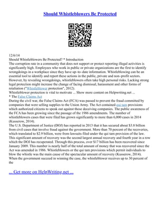 Should Whistleblowers Be Protected
12/6/14
Should Whistleblowers Be Protected? * Introduction
The corruption rate in a community that does not support or protect reporting illegal activities is
significantly high. Employees who work in public or private organizations are the first to identify
wrongdoings in a workplace since they have up–to–date information. Whistleblowing can be an
essential tool to identify and report these actions in the public, private and non–profit sectors.
However, by revealing wrongdoings, whistleblowers often take high personal risks. Lacking strong
legal protection might increase the change of facing dismissal, harassment and other forms of
retaliation ("Whistleblower protection", 2012).
Whistleblower protection is vital to motivate ... Show more content on Helpwriting.net ...
* The False Claims Act
During the civil war, the False Claims Act (FCA) was passed to prevent the fraud committed by
companies that were selling supplies to the Union Army. The Act contained qui tam provisions
which authorized citizens to speak out against those deceiving companies. The public awareness of
the FCA has been growing since the passage of the 1986 amendments. The number of
whistleblowers cases that were filed has grown significantly to more than 6,000 cases in 2014
(Kusserow, 2014).
The U.S. Department of Justice (DOJ) has reported in 2013 that it has secured about $3.8 billion
from civil cases that involve fraud against the government. More than 70 percent of the recoveries,
which translated to $2.9 billion, were from lawsuits filed under the qui tam provision of the law.
This significant amount of recovery was the second largest annual recovery and fourth year in a row
which the DOJ has recuperated. Through this process, over $17 billion has been recovered since
January 2009. This number is nearly half of the total amount of money that was recovered since the
Act was amended in 1986. Whistleblowers or the qui tam provisions which permit individuals to
blow the whistle was the main cause of the spectacular amount of recovery (Kusserow, 2014).
When the government succeed in winning the case, the whistleblower receives up to 30 percent of
the
... Get more on HelpWriting.net ...
 